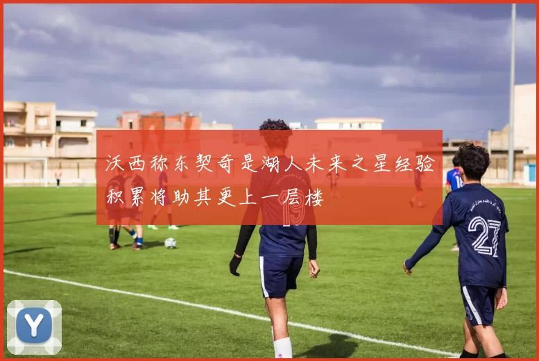 沃西称东契奇是湖人未来之星经验积累将助其更上一层楼