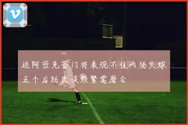 迈阿密免签门将表现不佳两场失球五个后防失误频繁需磨合