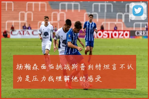 杨瀚森面临挑战斯普利特坦言不认为是压力我理解他的感受