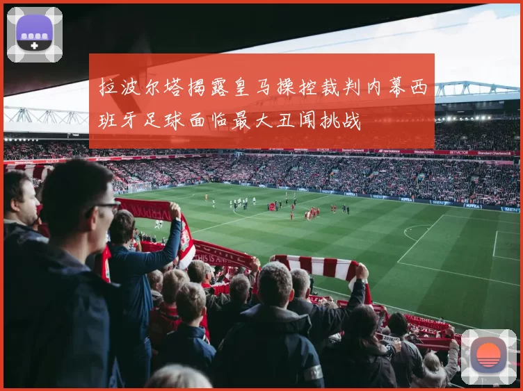 拉波尔塔揭露皇马操控裁判内幕西班牙足球面临最大丑闻挑战