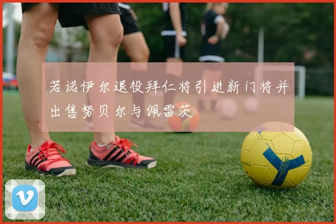 若诺伊尔退役拜仁将引进新门将并出售努贝尔与佩雷茨