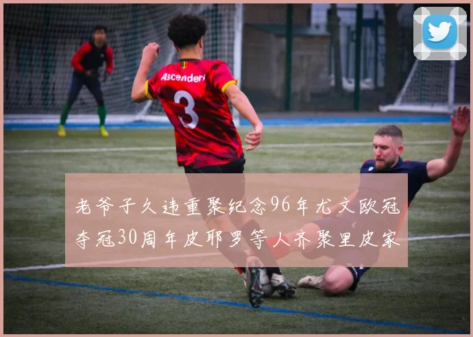 老爷子久违重聚纪念96年尤文欧冠夺冠30周年皮耶罗等人齐聚里皮家