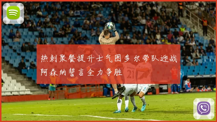 热刺聚餐提升士气图多尔带队迎战阿森纳誓言全力争胜