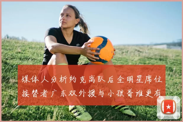 媒体人分析约克离队后全明星席位接替者广东双外援与小孩哥谁更有希望
