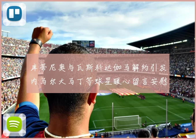 库蒂尼奥与瓦斯科达伽马解约引发内马尔大马丁等球星暖心留言安慰