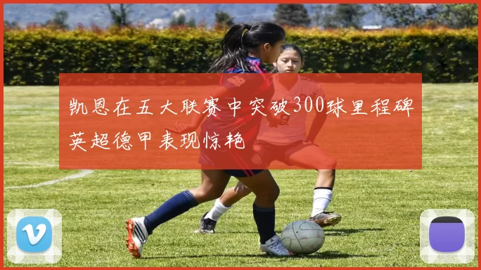 凯恩在五大联赛中突破300球里程碑英超德甲表现惊艳