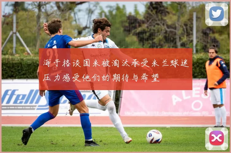 海于格谈国米被淘汰承受米兰球迷压力感受他们的期待与希望