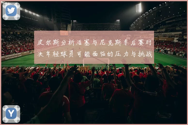 皮尔斯分析活塞与尼克斯季后赛对决年轻球员可能面临的压力与挑战