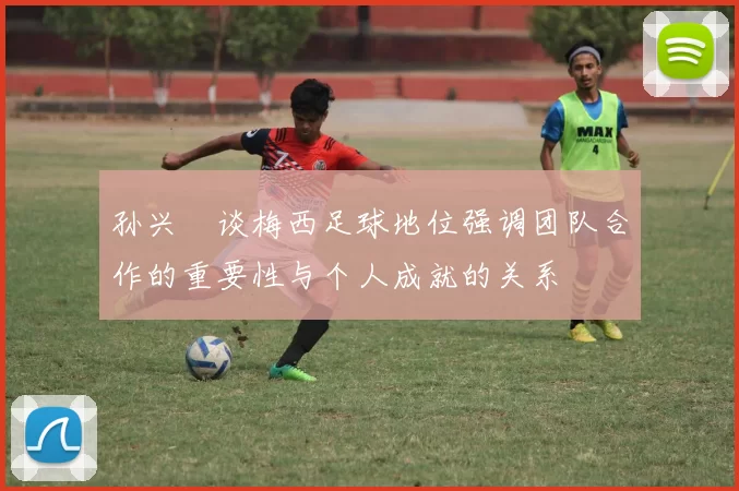 孙兴慜谈梅西足球地位强调团队合作的重要性与个人成就的关系