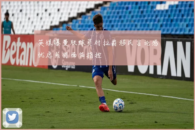 英媒曝曼联球员对拉爵移民言论感忧虑或将面临指控