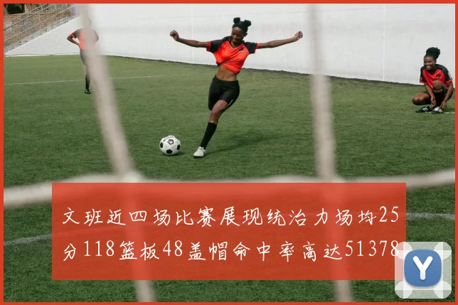 文班近四场比赛展现统治力场均25分118篮板48盖帽命中率高达513782