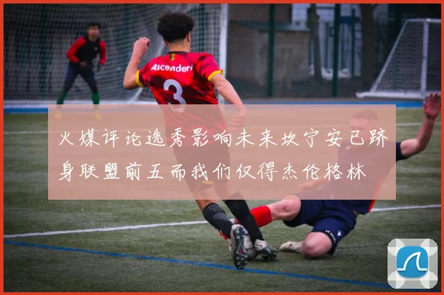 火媒评论选秀影响未来坎宁安已跻身联盟前五而我们仅得杰伦格林