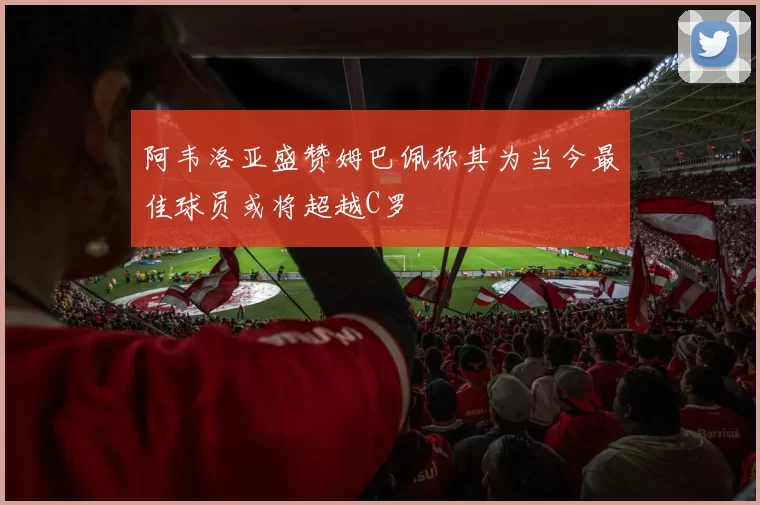 阿韦洛亚盛赞姆巴佩称其为当今最佳球员或将超越C罗