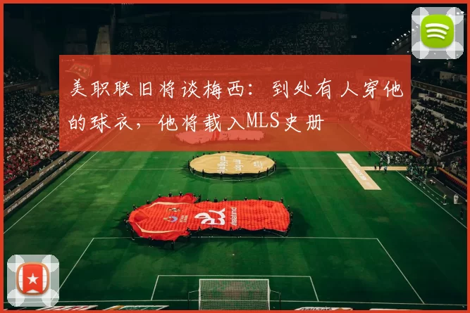美职联旧将谈梅西：到处有人穿他的球衣，他将载入MLS史册