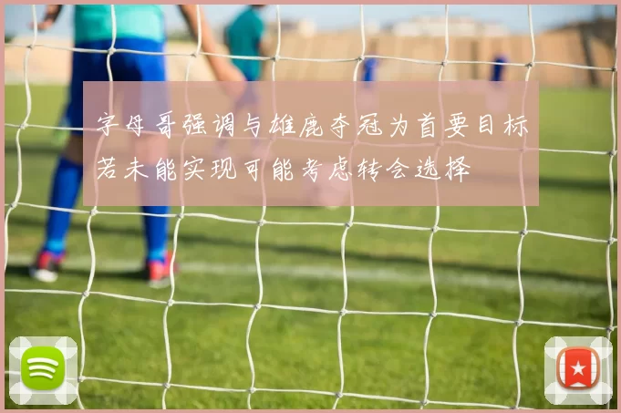 字母哥强调与雄鹿夺冠为首要目标若未能实现可能考虑转会选择