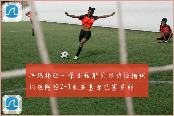 半场梅西一条龙传射贝尔特拉梅破门迈阿密2-1瓜亚基尔巴塞罗那